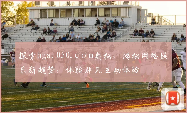 探索hga.050.cσm奥秘，揭秘网络娱乐新趋势，体验非凡互动体验