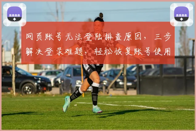 网页账号无法登陆排查原因，三步解决登录难题，轻松恢复账号使用