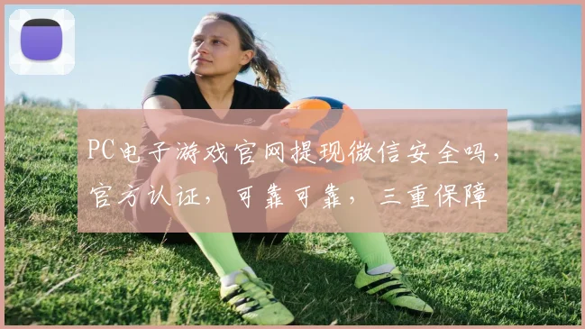 PC电子游戏官网提现微信安全吗，官方认证，可靠可靠，三重保障