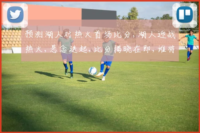 预测湖人对热火首场比分,湖人迎战热火,悬念迭起,比分揭晓在即,谁将笑傲江湖