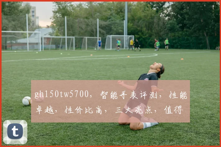 gh150tw5700，智能手表评测，性能卓越，性价比高，三大亮点，值得入手