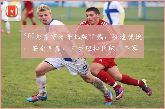 500彩票官方手机版下载，快速便捷，安全可靠，三步轻松获取，不容错过