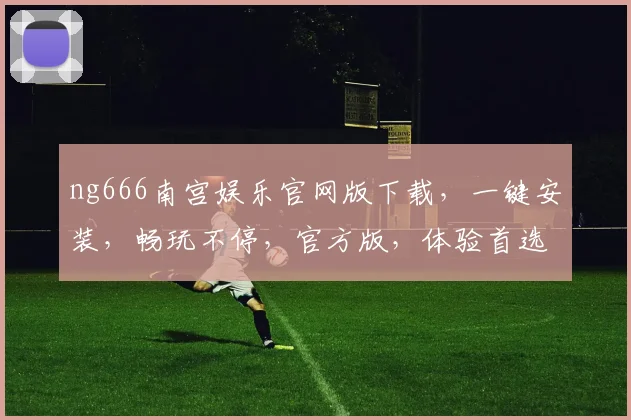 ng666南宫娱乐官网版下载，一键安装，畅玩不停，官方版，体验首选，三重福利