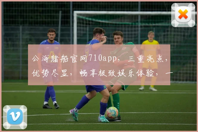 公海赌船官网710app，三重亮点，优势尽显，畅享极致娱乐体验，一网打尽